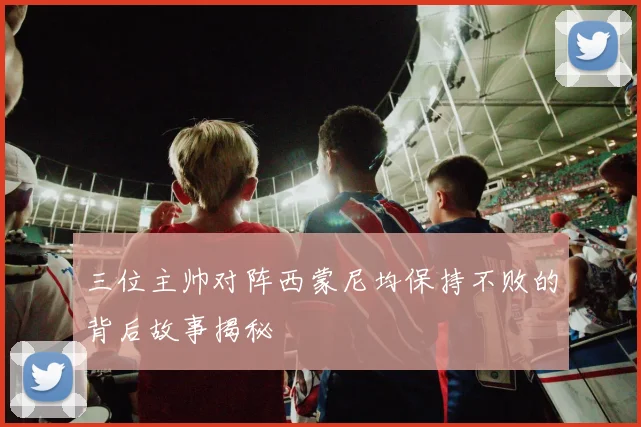 三位主帅对阵西蒙尼均保持不败的背后故事揭秘