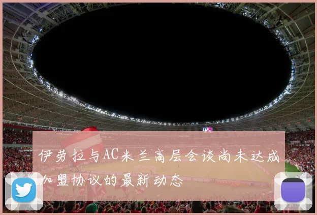 伊劳拉与AC米兰高层会谈尚未达成加盟协议的最新动态