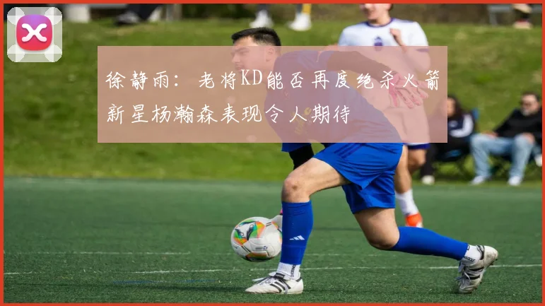 徐静雨：老将KD能否再度绝杀火箭新星杨瀚森表现令人期待