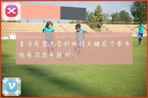 皇马有望免签科纳特关键在于弗洛伦蒂诺选举胜利