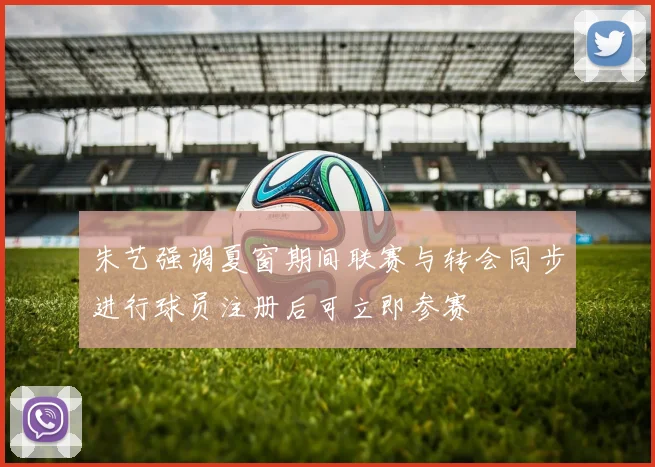 朱艺强调夏窗期间联赛与转会同步进行球员注册后可立即参赛