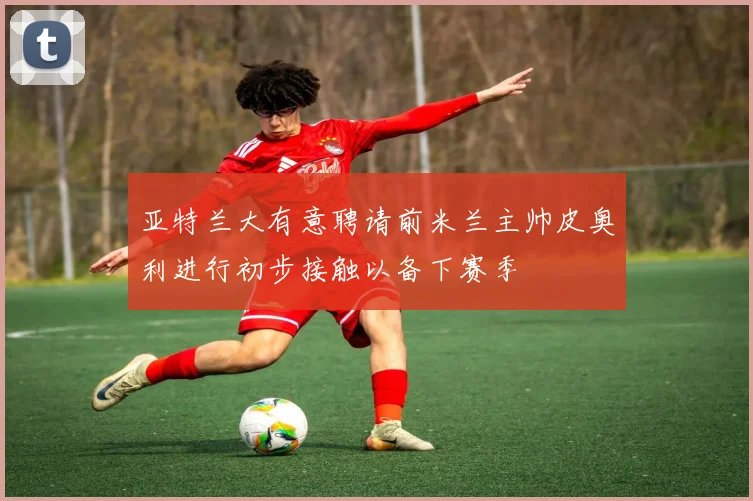 亚特兰大有意聘请前米兰主帅皮奥利进行初步接触以备下赛季