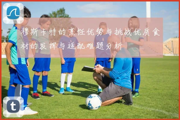 穆斯卡特的烹饪优势与挑战优质食材的发挥与适配难题分析
