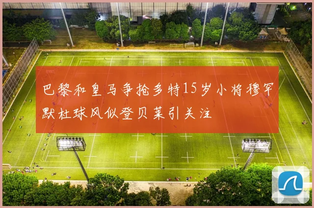 巴黎和皇马争抢多特15岁小将穆罕默杜球风似登贝莱引关注