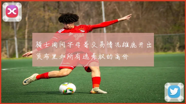 骑士询问字母哥交易情况雄鹿开出莫布里加所有选秀权的高价